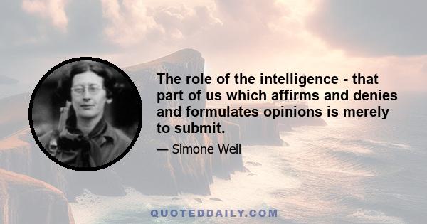 The role of the intelligence - that part of us which affirms and denies and formulates opinions is merely to submit.