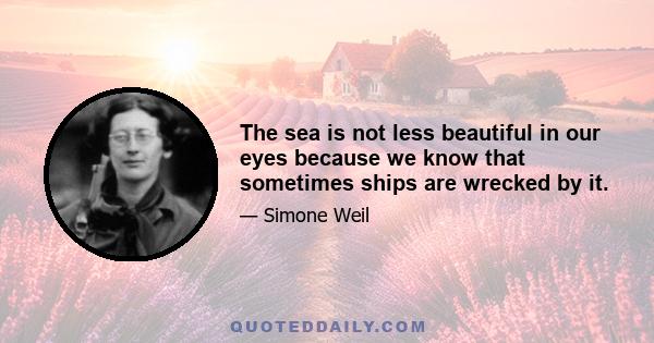 The sea is not less beautiful in our eyes because we know that sometimes ships are wrecked by it.