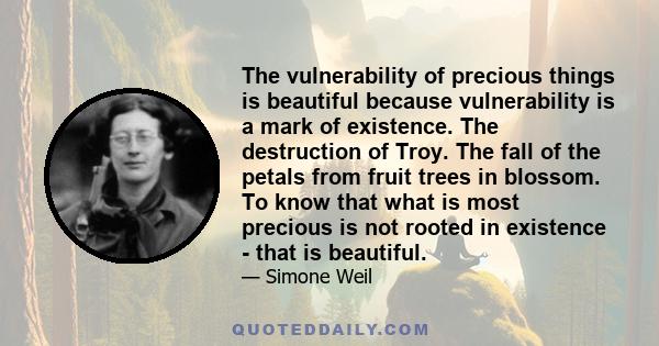 The vulnerability of precious things is beautiful because vulnerability is a mark of existence. The destruction of Troy. The fall of the petals from fruit trees in blossom. To know that what is most precious is not