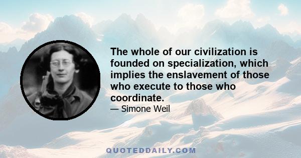 The whole of our civilization is founded on specialization, which implies the enslavement of those who execute to those who coordinate.