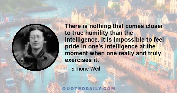 There is nothing that comes closer to true humility than the intelligence. It is impossible to feel pride in one's intelligence at the moment when one really and truly exercises it.