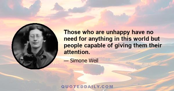 Those who are unhappy have no need for anything in this world but people capable of giving them their attention.