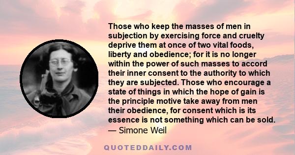 Those who keep the masses of men in subjection by exercising force and cruelty deprive them at once of two vital foods, liberty and obedience; for it is no longer within the power of such masses to accord their inner