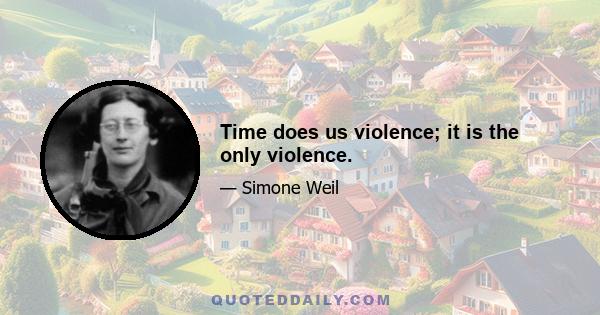 Time does us violence; it is the only violence.