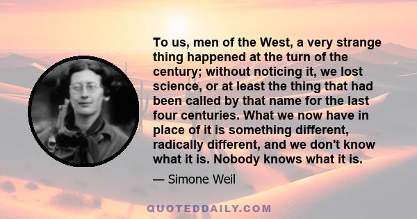 To us, men of the West, a very strange thing happened at the turn of the century; without noticing it, we lost science, or at least the thing that had been called by that name for the last four centuries. What we now