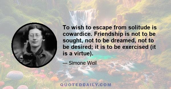 To wish to escape from solitude is cowardice. Friendship is not to be sought, not to be dreamed, not to be desired; it is to be exercised (it is a virtue).