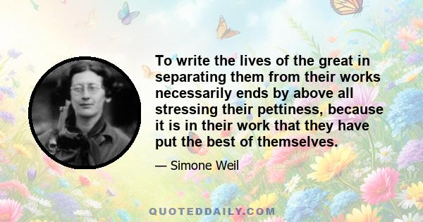 To write the lives of the great in separating them from their works necessarily ends by above all stressing their pettiness, because it is in their work that they have put the best of themselves.