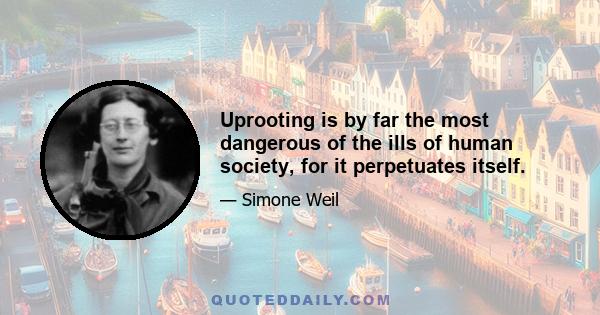 Uprooting is by far the most dangerous of the ills of human society, for it perpetuates itself.