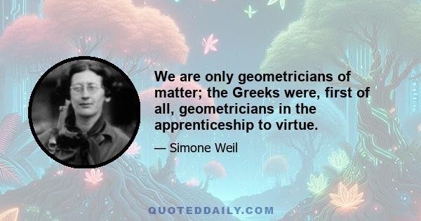 We are only geometricians of matter; the Greeks were, first of all, geometricians in the apprenticeship to virtue.