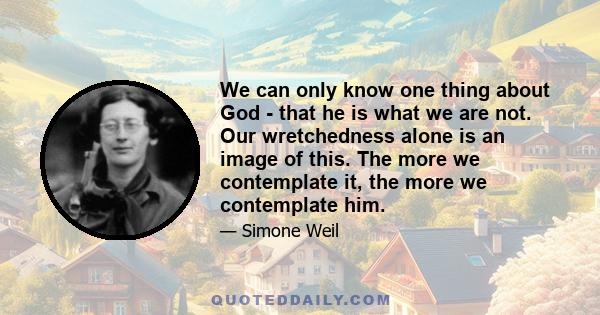 We can only know one thing about God - that he is what we are not. Our wretchedness alone is an image of this. The more we contemplate it, the more we contemplate him.