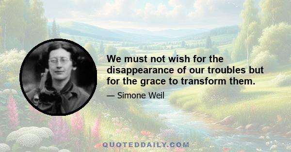 We must not wish for the disappearance of our troubles but for the grace to transform them.