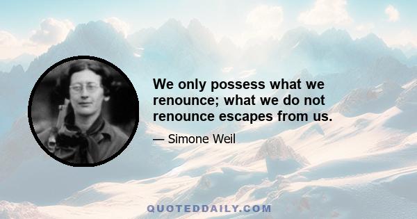 We only possess what we renounce; what we do not renounce escapes from us.