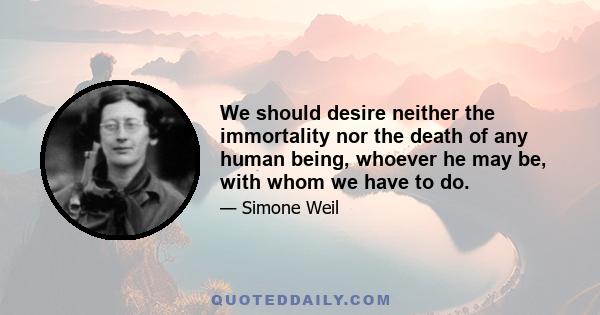 We should desire neither the immortality nor the death of any human being, whoever he may be, with whom we have to do.