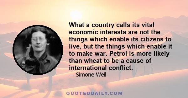 What a country calls its vital economic interests are not the things which enable its citizens to live, but the things which enable it to make war. Petrol is more likely than wheat to be a cause of international