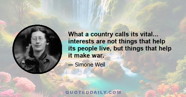 What a country calls its vital... interests are not things that help its people live, but things that help it make war.