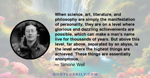 When science, art, literature, and philosophy are simply the manifestation of personality, they are on a level where glorious and dazzling achievements are possible, which can make a man's name live for thousands of