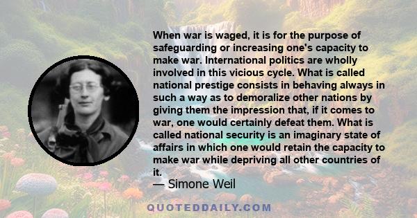 When war is waged, it is for the purpose of safeguarding or increasing one's capacity to make war. International politics are wholly involved in this vicious cycle. What is called national prestige consists in behaving