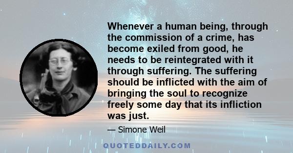 Whenever a human being, through the commission of a crime, has become exiled from good, he needs to be reintegrated with it through suffering. The suffering should be inflicted with the aim of bringing the soul to