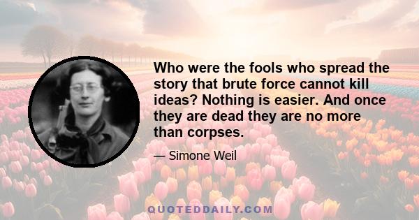 Who were the fools who spread the story that brute force cannot kill ideas? Nothing is easier. And once they are dead they are no more than corpses.