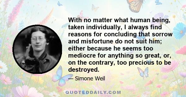 With no matter what human being, taken individually, I always find reasons for concluding that sorrow and misfortune do not suit him; either because he seems too mediocre for anything so great, or, on the contrary, too