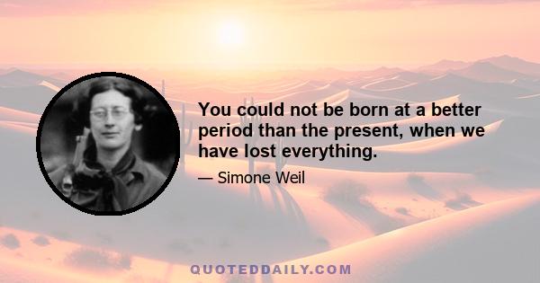 You could not be born at a better period than the present, when we have lost everything.