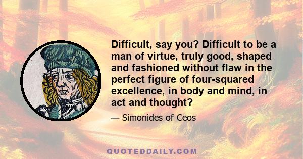 Difficult, say you? Difficult to be a man of virtue, truly good, shaped and fashioned without flaw in the perfect figure of four-squared excellence, in body and mind, in act and thought?