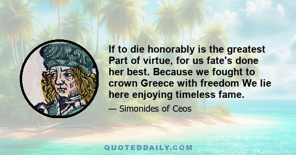 If to die honorably is the greatest Part of virtue, for us fate's done her best. Because we fought to crown Greece with freedom We lie here enjoying timeless fame.