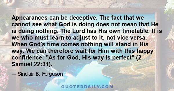 Appearances can be deceptive. The fact that we cannot see what God is doing does not mean that He is doing nothing. The Lord has His own timetable. It is we who must learn to adjust to it, not vice versa. When God's