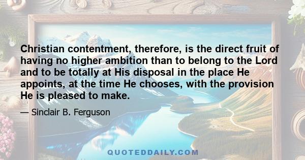 Christian contentment, therefore, is the direct fruit of having no higher ambition than to belong to the Lord and to be totally at His disposal in the place He appoints, at the time He chooses, with the provision He is