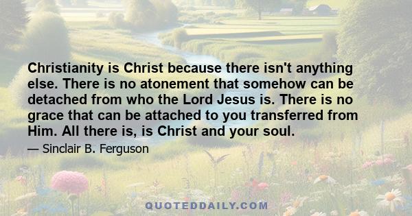 Christianity is Christ because there isn't anything else. There is no atonement that somehow can be detached from who the Lord Jesus is. There is no grace that can be attached to you transferred from Him. All there is,