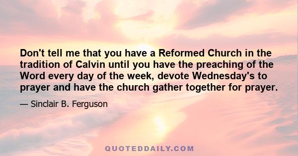 Don't tell me that you have a Reformed Church in the tradition of Calvin until you have the preaching of the Word every day of the week, devote Wednesday's to prayer and have the church gather together for prayer.