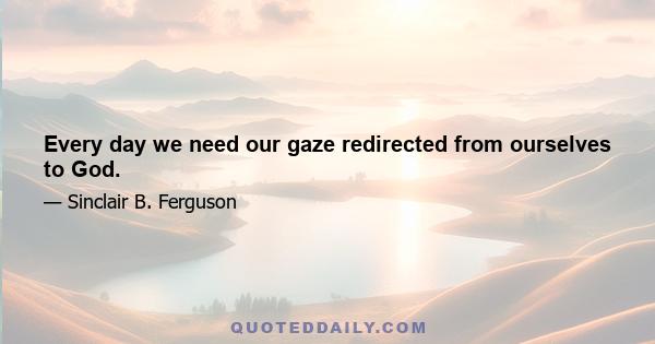 Every day we need our gaze redirected from ourselves to God.