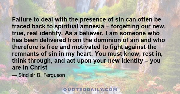 Failure to deal with the presence of sin can often be traced back to spiritual amnesia – forgetting our new, true, real identity. As a believer, I am someone who has been delivered from the dominion of sin and who