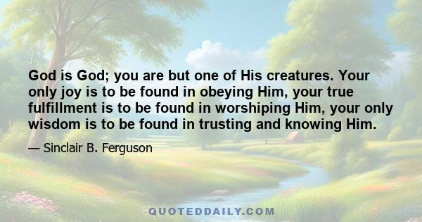 God is God; you are but one of His creatures. Your only joy is to be found in obeying Him, your true fulfillment is to be found in worshiping Him, your only wisdom is to be found in trusting and knowing Him.