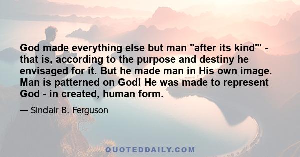 God made everything else but man after its kind' - that is, according to the purpose and destiny he envisaged for it. But he made man in His own image. Man is patterned on God! He was made to represent God - in created, 