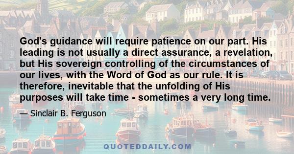 God's guidance will require patience on our part. His leading is not usually a direct assurance, a revelation, but His sovereign controlling of the circumstances of our lives, with the Word of God as our rule. It is