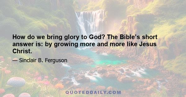 How do we bring glory to God? The Bible’s short answer is: by growing more and more like Jesus Christ.