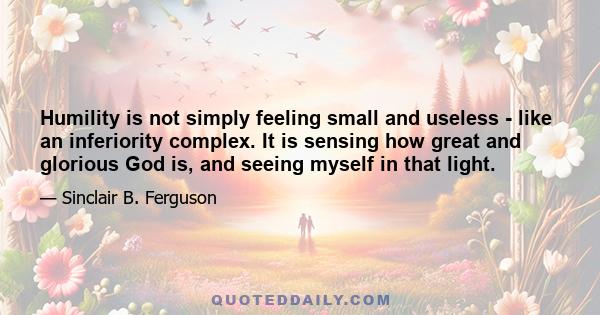 Humility is not simply feeling small and useless - like an inferiority complex. It is sensing how great and glorious God is, and seeing myself in that light.