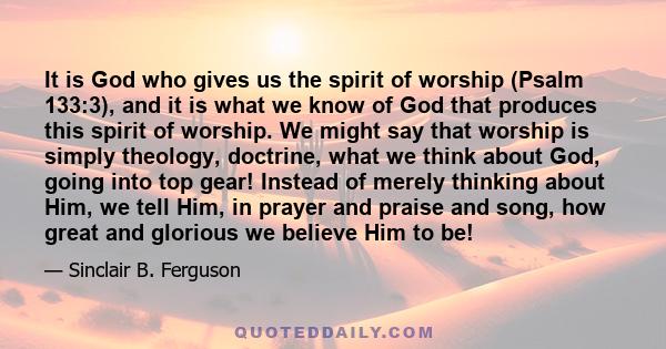 It is God who gives us the spirit of worship (Psalm 133:3), and it is what we know of God that produces this spirit of worship. We might say that worship is simply theology, doctrine, what we think about God, going into 