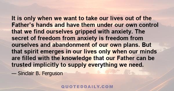 It is only when we want to take our lives out of the Father’s hands and have them under our own control that we find ourselves gripped with anxiety. The secret of freedom from anxiety is freedom from ourselves and