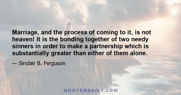 Marriage, and the process of coming to it, is not heaven! It is the bonding together of two needy sinners in order to make a partnership which is substantially greater than either of them alone.