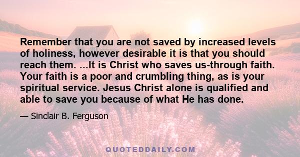 Remember that you are not saved by increased levels of holiness, however desirable it is that you should reach them. ...It is Christ who saves us-through faith. Your faith is a poor and crumbling thing, as is your