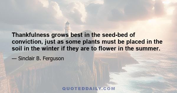 Thankfulness grows best in the seed-bed of conviction, just as some plants must be placed in the soil in the winter if they are to flower in the summer.