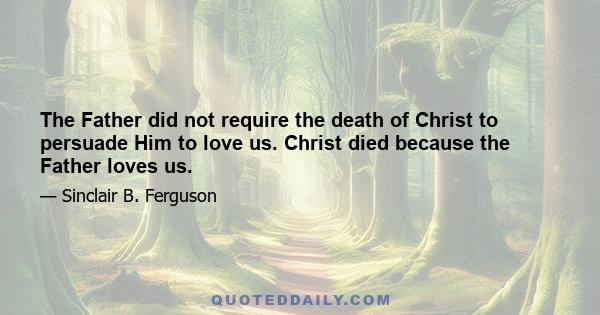 The Father did not require the death of Christ to persuade Him to love us. Christ died because the Father loves us.