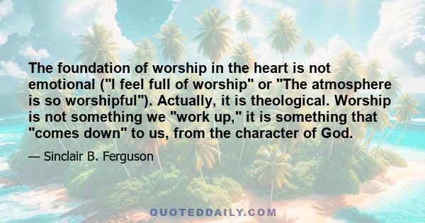 The foundation of worship in the heart is not emotional (I feel full of worship or The atmosphere is so worshipful). Actually, it is theological. Worship is not something we work up, it is something that comes down to