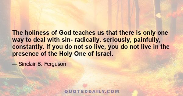 The holiness of God teaches us that there is only one way to deal with sin- radically, seriously, painfully, constantly. If you do not so live, you do not live in the presence of the Holy One of Israel.