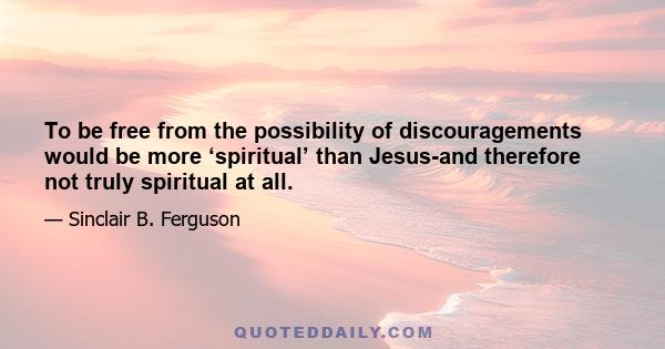 To be free from the possibility of discouragements would be more ‘spiritual’ than Jesus-and therefore not truly spiritual at all.