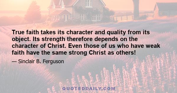 True faith takes its character and quality from its object. Its strength therefore depends on the character of Christ. Even those of us who have weak faith have the same strong Christ as others!