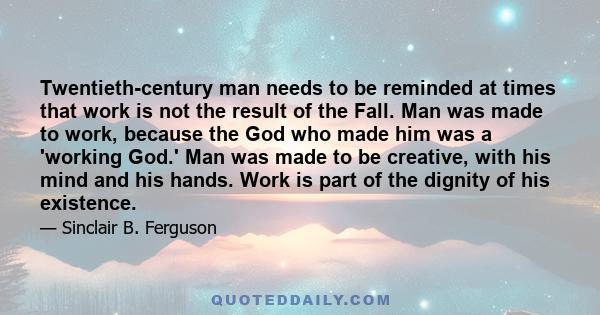 Twentieth-century man needs to be reminded at times that work is not the result of the Fall. Man was made to work, because the God who made him was a 'working God.' Man was made to be creative, with his mind and his