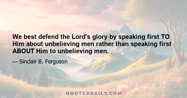 We best defend the Lord's glory by speaking first TO Him about unbelieving men rather than speaking first ABOUT Him to unbelieving men.